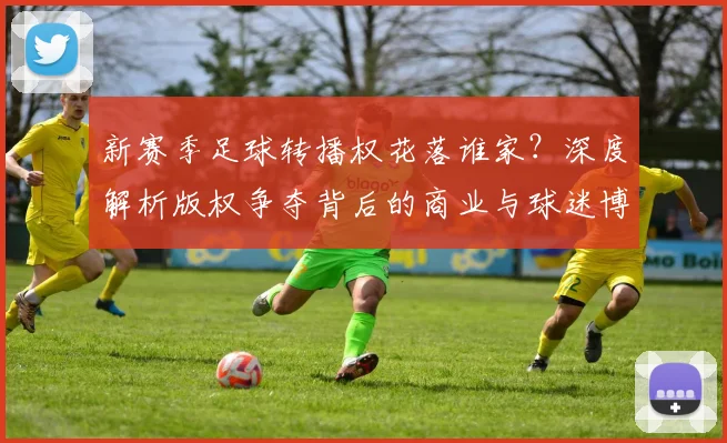 新赛季足球转播权花落谁家?深度解析版权争夺背后的商业与球迷博弈