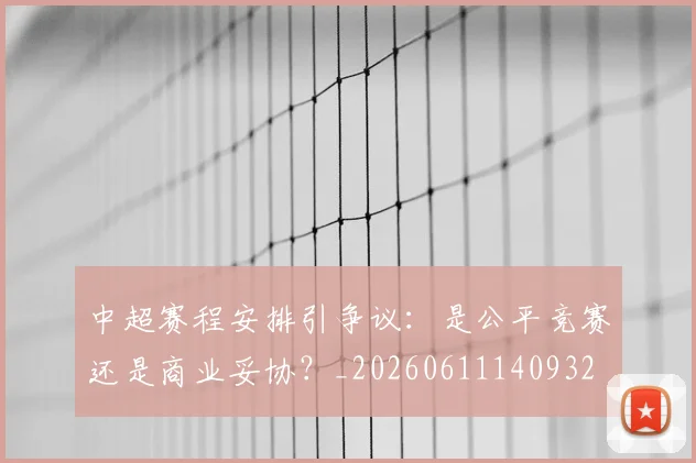 中超赛程安排引争议：是公平竞赛还是商业妥协？_20260611140932