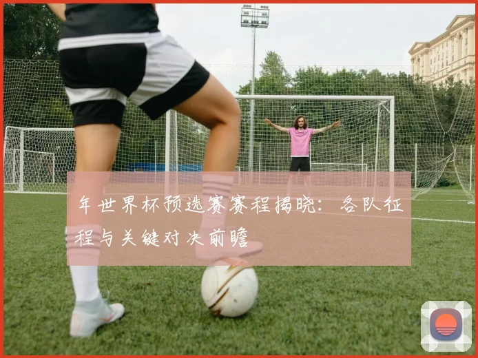 年世界杯预选赛赛程揭晓:各队征程与关键对决前瞻