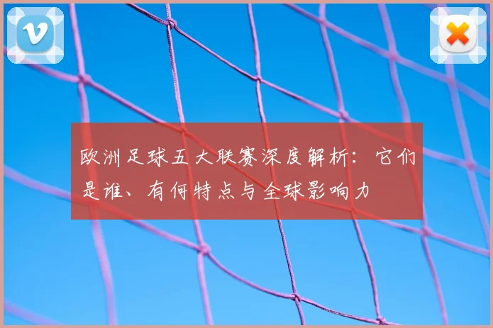 欧洲足球五大联赛深度解析：它们是谁、有何特点与全球影响力