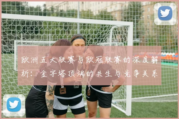 欧洲五大联赛与欧冠联赛的深度解析：金字塔顶端的共生与竞争关系