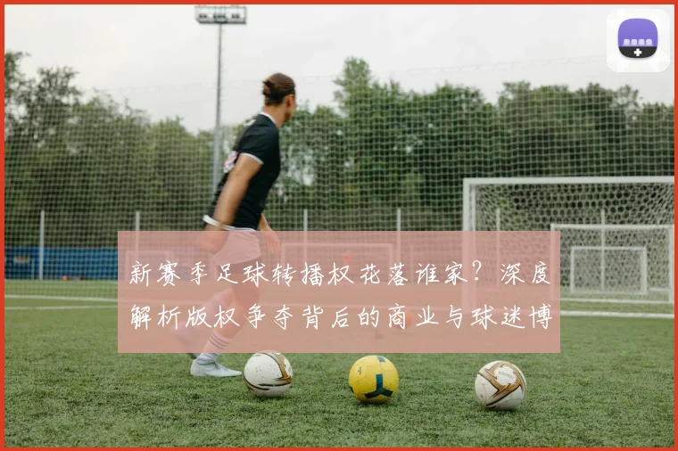 新赛季足球转播权花落谁家？深度解析版权争夺背后的商业与球迷博弈