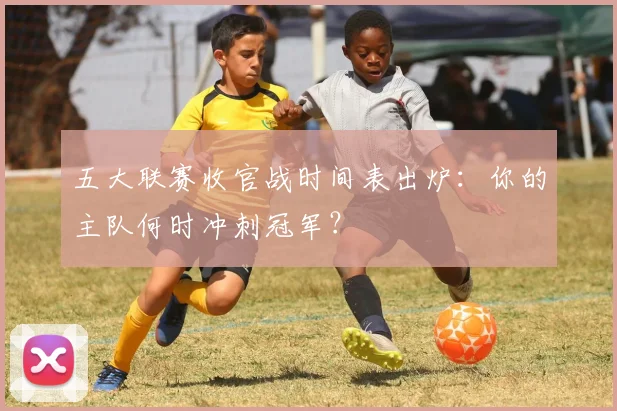 五大联赛收官战时间表出炉:你的主队何时冲刺冠军?